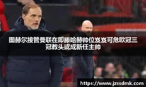 图赫尔接管曼联在即滕哈赫帅位岌岌可危欧冠三冠教头或成新任主帅